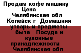 Продам кофе машину. › Цена ­ 1 000 - Челябинская обл., Копейск г. Домашняя утварь и предметы быта » Посуда и кухонные принадлежности   . Челябинская обл.,Копейск г.